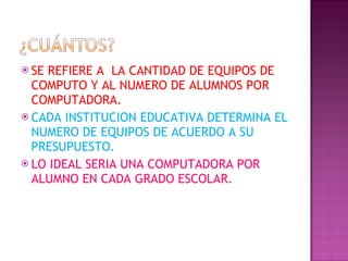 SE REFIERE A  LA CANTIDAD DE EQUIPOS DE COMPUTO Y AL NUMERO DE ALUMNOS POR COMPUTADORA. CADA INSTITUCION EDUCATIVA DETERMINA EL NUMERO DE EQUIPOS DE ACUERDO A SU PRESUPUESTO. LO IDEAL SERIA UNA COMPUTADORA POR ALUMNO EN CADA GRADO ESCOLAR.  