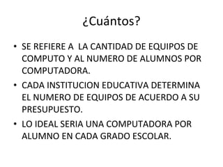 ¿Cuántos? SE REFIERE A  LA CANTIDAD DE EQUIPOS DE COMPUTO Y AL NUMERO DE ALUMNOS POR COMPUTADORA. CADA INSTITUCION EDUCATIVA DETERMINA EL NUMERO DE EQUIPOS DE ACUERDO A SU PRESUPUESTO. LO IDEAL SERIA UNA COMPUTADORA POR ALUMNO EN CADA GRADO ESCOLAR.  
