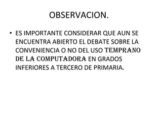 OBSERVACION. ES IMPORTANTE CONSIDERAR QUE AUN SE ENCUENTRA ABIERTO EL DEBATE SOBRE LA CONVENIENCIA O NO DEL USO  TEMPRANO DE LA COMPUTADORA  EN GRADOS INFERIORES A TERCERO DE PRIMARIA . 