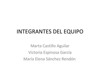 INTEGRANTES DEL EQUIPO Marta Castillo Aguilar Victoria Espinosa García María Elena Sánchez Rendón  
