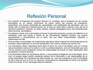 Reflexión Personal
 Con relación al fragmento del profesor Manuel Liz, considero que la presencia de las nuevas
    tecnologías es un valioso instrumento de apoyo dentro del proceso de enseñanza-
    aprendizaje, que buscan desarrollar las capacidades y las habilidades del estudiante, pero sin
    olvidar que la interacción maestro-alumno en el aula de clase debe continuar como eje de la
    actividad académica. Además, se deben diseñar modelos pedagógicos para usar eficientemente
    estos recursos tecnológicos.
   No debemos olvidar que la tecnología promueve el aprender-haciendo y ayuda a la reflexión en el
    estudiante, para que pueda a través de las herramientas digitales construir sus propios
    pensamientos y conocimientos, por lo tanto, hay que saber comprenderlas, utilizarlas y
    relacionarse con ella.
   Para acceder a la tecnología, las instituciones educativas deben mejorar las condiciones físicas de
    la sedes y debe replantear su currículo ajustándolo a los nuevos cambios que trae las TIC.
   Los educadores deben capacitarse para dejar el temor de usar la tecnología, pero en muchos
    casos el problema radica en la actitud y no en su profesionalización, pero es indiscutible que cada
    uno de nosotros como profesores somos los responsables de buscar el mejor desempeño para
    proyectarlo a nuestros alumnos.
   Los estudiantes deben ser aprendices activos y consumidores inteligentes de la tecnología; por lo
    cual, no pueden seguir siendo receptores pasivos de la información y son responsables de su
    propio aprendizaje. Es importante que ellos puedan ver que hay ocasiones en que la tecnología
    es útil y otras en que no lo es. En resumen, el estudiante es responsable en tomar una decisión
    crítica de cuándo y si la tecnología debe ser utilizada.
 