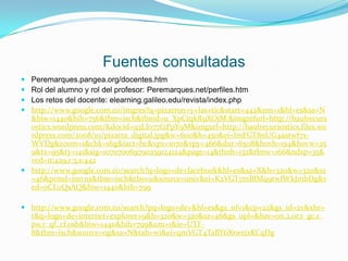 Fuentes consultadas
 Peremarques.pangea.org/docentes.htm
 Rol del alumno y rol del profesor: Peremarques.net/perfiles.htm
 Los retos del docente: elearning.galileo.edu/revista/index.php
 http://www.google.com.co/imgres?q=pizarron+y+las+tic&start=442&um=1&hl=es&sa=N
  &biw=1440&bih=756&tbm=isch&tbnid=u_XpCtqkR9XOjM:&imgrefurl=http://baulrecurs
  ostics.wordpress.com/&docid=93LIo77f2PpY9M&imgurl=http://baulrecursostics.files.wo
  rdpress.com/2008/10/pizarra_digital.jpg&w=600&h=450&ei=lmFGT8nUG4aatwf7x-
  WVDg&zoom=1&chk=sbg&iact=hc&vpx=1070&vpy=466&dur=6508&hovh=194&hovw=25
  9&tx=95&ty=141&sig=107070069790259124124&page=14&tbnh=132&tbnw=166&ndsp=35&
  ved=1t:429,r:5,s:442
 http://www.google.com.co/search?q=logo+de+facebook&hl=es&sa=X&h=320&w=320&sz
  =46&prmd=imvns&tbm=isch&tbo=u&source=univ&ei=K2VGT7mBIMq9twfWkJmbDg&v
  ed=0CE0QsAQ&biw=1440&bih=799

 http://www.google.com.co/search?pq=logo+de+&hl=es&gs_nf=1&cp=22&gs_id=2v&xhr=
  t&q=logo+de+internet+explorer+9&h=320&w=320&sz=46&gs_upl=&bav=on.2,or.r_gc.r_
  pw.r_qf.,cf.osb&biw=1440&bih=799&um=1&ie=UTF-
  8&tbm=isch&source=og&sa=N&tab=wi&ei=qmVGT4TaBY6XtwejxKCqDg
 