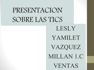 PRESENTACION
SOBRE LAS TICS
LESLY
YAMILET
VAZQUEZ
MILLAN 1.C
VENTAS
 