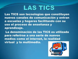 LAS TICS  Las TICS son tecnologías que constituyen nuevos canales de comunicación y entran a escuelas y hogares facilitando con su uso el proceso de enseñanza y aprendizaje.  La denominación de las TICS es utilizada para referirse a una serie de nuevos medios como el internet, la realidad virtual  y la multimedia. 