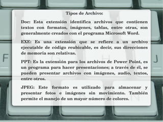 Tipos de Archivo:
Doc:  Esta  extensión  identifica  archivos  que  contienen 
textos  con  formatos,  imágenes,  tablas,  entre  otras,  son 
generalmente creados con el programa Microsoft Word.
EXE:  Es  una  extensión  que  se  refiere  a  un  archivo 
ejecutable  de  código  reubicable,  es  decir,  sus  direcciones 
de memoria son relativas.
PPT: Es la extensión para los archivos de Power Point, es 
un programa para hacer presentaciones; a través de él, se 
pueden  presentar  archivos  con  imágenes,  audio,  textos, 
entre otros.
JPEG:  Este  formato  es  utilizado  para  almacenar  y 
presentar  fotos  e  imágenes  sin  movimiento.  También 
permite el manejo de un mayor número de colores.
 