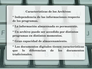 Características de los Archivos:
* Independencia de las informaciones respecto  
de los programas.
* La información almacenada es permanente.
* Un archivo puede ser accedido por distintos 
programas en distintos momentos.
* Gran capacidad de almacenamiento.
* Los documentos digitales tienen características 
que  lo  diferencian  de  los  documentos 
tradicionales.
 