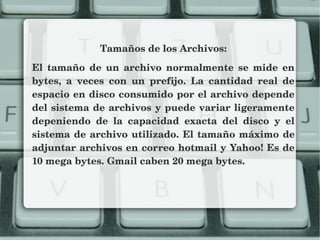 Tamaños de los Archivos:
El  tamaño  de  un  archivo  normalmente  se  mide  en 
bytes,  a  veces  con  un  prefijo.  La  cantidad  real  de 
espacio en disco consumido por el archivo depende 
del sistema de archivos y puede variar ligeramente 
depeniendo  de  la  capacidad  exacta  del  disco  y  el 
sistema de archivo utilizado. El tamaño máximo de 
adjuntar archivos en correo hotmail y Yahoo! Es de 
10 mega bytes. Gmail caben 20 mega bytes.
 