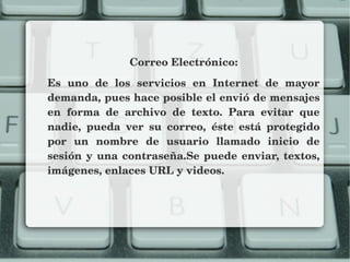 Correo Electrónico:
Es  uno  de  los  servicios  en  Internet  de  mayor 
demanda, pues hace posible el envió de mensajes 
en  forma  de  archivo  de  texto.  Para  evitar  que 
nadie,  pueda  ver  su  correo,  éste  está  protegido 
por  un  nombre  de  usuario  llamado  inicio  de 
sesión y una contraseña.Se puede enviar, textos, 
imágenes, enlaces URL y videos.
 