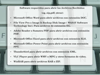 Software requeridos para abrir los Archivos Recibidos: 
(eg, zip,pdf, otros):
● Microsoft Office Word para abrir archivos con extensión DOC.
● File View Pro o Image It Backup Disk Image ( WASAY Software 
Technology Inc). Para archivos de extensión EG.
● Adobe Reader o Sumatra PDF para abrir archivos con extensión 
PDF.
● Microsoft Office Excel para abrir archivos con extensión XLS.
● Microsoft Office Power Point para abrir archivos con extensión 
PPT.
● Thunderbird para abrir archivos con extensión EML.
● VLC Player para abrir WMV o MPG y otros formatos de video.
● WinRAR para abrir archivos RAR o ZIP.
 