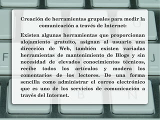 Creación de herramientas grupales para medir la 
comunicación a través de Internet:
Existen algunas herramientas que proporcionan 
alojamiento  gratuito,  asignan  al  usuario  una 
dirección  de  Web,  también  existen  variadas 
herramientas  de  mantenimiento  de  Blogs  y  sin 
necesidad  de  elevados  conocimientos  técnicos, 
recibe  todos  los  artículos  y  modera  los 
comentarios  de  los  lectores.  De  una  forma 
sencilla  como  administrar  el  correo  electrónico 
que  es  uno  de  los  servicios  de  comunicación  a 
través del Internet.
 