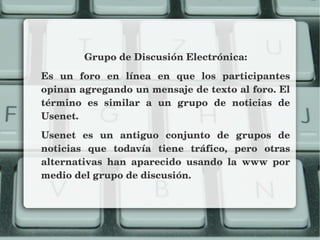 Grupo de Discusión Electrónica:
Es  un  foro  en  línea  en  que  los  participantes 
opinan agregando un mensaje de texto al foro. El 
término  es  similar  a  un  grupo  de  noticias  de 
Usenet.
Usenet  es  un  antiguo  conjunto  de  grupos  de 
noticias  que  todavía  tiene  tráfico,  pero  otras 
alternativas  han  aparecido  usando  la  www  por 
medio del grupo de discusión.
 