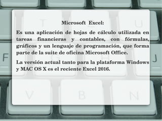 Microsoft  Excel:
Es  una  aplicación  de  hojas  de  cálculo  utilizada  en 
tareas  financieras  y  contables,  con  fórmulas, 
gráficos y un lenguaje de programación, que forma 
parte de la suite de oficina Microsoft Office.
La versión actual tanto para la plataforma Windows 
y MAC OS X es el reciente Excel 2016.
 