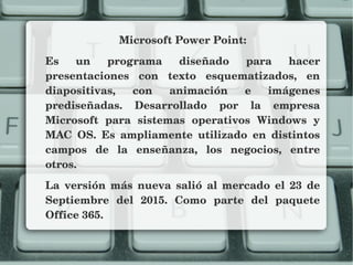 Microsoft Power Point:
Es  un  programa  diseñado  para  hacer 
presentaciones  con  texto  esquematizados,  en 
diapositivas,  con  animación  e  imágenes 
prediseñadas.  Desarrollado  por  la  empresa 
Microsoft  para  sistemas  operativos  Windows  y 
MAC  OS.  Es  ampliamente  utilizado  en  distintos 
campos  de  la  enseñanza,  los  negocios,  entre 
otros.
La  versión  más  nueva  salió  al  mercado  el  23  de 
Septiembre  del  2015.  Como  parte  del  paquete 
Office 365.
 