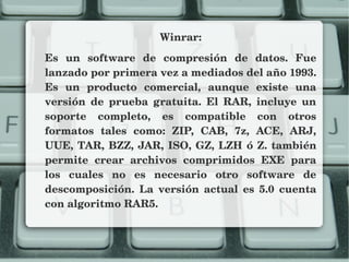 Winrar:
Es  un  software  de  compresión  de  datos.  Fue 
lanzado por primera vez a mediados del año 1993. 
Es  un  producto  comercial,  aunque  existe  una 
versión  de  prueba  gratuita.  El  RAR,  incluye  un 
soporte  completo,  es  compatible  con  otros 
formatos  tales  como:  ZIP,  CAB,  7z,  ACE,  ARJ, 
UUE, TAR, BZZ, JAR, ISO, GZ, LZH ó Z. también 
permite  crear  archivos  comprimidos  EXE  para 
los  cuales  no  es  necesario  otro  software  de 
descomposición.  La  versión  actual  es  5.0  cuenta 
con algoritmo RAR5.
 