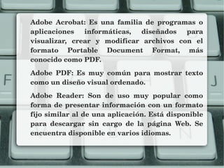 Adobe  Acrobat:  Es  una  familia  de  programas  o 
aplicaciones  informáticas,  diseñados  para 
visualizar,  crear  y  modificar  archivos  con  el 
formato  Portable  Document  Format,  más 
conocido como PDF.
Adobe  PDF:  Es  muy  común  para  mostrar  texto 
como un diseño visual ordenado.
Adobe  Reader:  Son  de  uso  muy  popular  como 
forma de presentar información con un formato 
fijo similar al de una aplicación. Está disponible 
para  descargar  sin  cargo  de  la  página  Web.  Se 
encuentra disponible en varios idiomas.
 