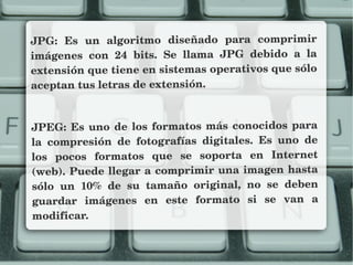 JPG:  Es  un  algoritmo  diseñado  para  comprimir 
imágenes  con  24  bits.  Se  llama  JPG  debido  a  la 
extensión que tiene en sistemas operativos que sólo 
aceptan tus letras de extensión. 
JPEG: Es uno de los formatos más conocidos para 
la  compresión  de  fotografías  digitales.  Es  uno  de 
los  pocos  formatos  que  se  soporta  en  Internet 
(web). Puede llegar a comprimir una imagen hasta 
sólo  un  10%  de  su  tamaño  original,  no  se  deben 
guardar  imágenes  en  este  formato  si  se  van  a 
modificar.
 