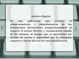 Archivo Digital:
Es  una  aplicación  que  permite  el 
almacenamiento  y  administración  de  los 
documentos  electrónicos,  proporcionándole  al 
usuario  el  acceso  directo  y  recuperación  rápida 
de  los  mismos,  al  tiempo  que  se  garantizan  los 
niveles  de  acceso  y  seguridad  que  la  compañía 
requiere a través del uso de esta planificación.
 