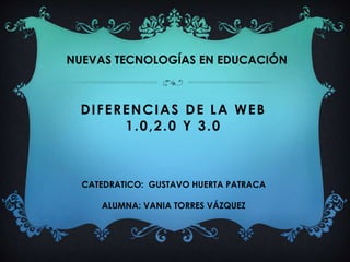 NUEVAS TECNOLOGÍAS EN EDUCACIÓN 
DIFERENCIAS DE LA WEB 
1.0,2.0 Y 3.0 
CATEDRATICO: GUSTAVO HUERTA PATRACA 
ALUMNA: VANIA TORRES VÁZQUEZ 
 
