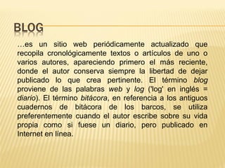…es un sitio web periódicamente actualizado que
recopila cronológicamente textos o artículos de uno o
varios autores, apareciendo primero el más reciente,
donde el autor conserva siempre la libertad de dejar
publicado lo que crea pertinente. El término blog
proviene de las palabras web y log ('log' en inglés =
diario). El término bitácora, en referencia a los antiguos
cuadernos de bitácora de los barcos, se utiliza
preferentemente cuando el autor escribe sobre su vida
propia como si fuese un diario, pero publicado en
Internet en línea.
 