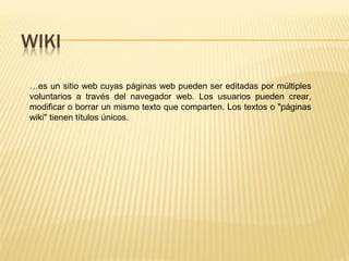 …es un sitio web cuyas páginas web pueden ser editadas por múltiples
voluntarios a través del navegador web. Los usuarios pueden crear,
modificar o borrar un mismo texto que comparten. Los textos o "páginas
wiki" tienen títulos únicos.
 