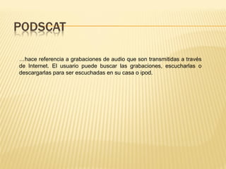 …hace referencia a grabaciones de audio que son transmitidas a través
de Internet. El usuario puede buscar las grabaciones, escucharlas o
descargarlas para ser escuchadas en su casa o ipod.
 