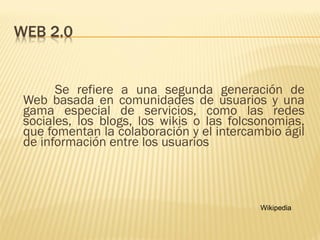 Se refiere a una segunda generación de
Web basada en comunidades de usuarios y una
gama especial de servicios, como las redes
sociales, los blogs, los wikis o las folcsonomias,
que fomentan la colaboración y el intercambio ágil
de información entre los usuarios
Wikipedia
 