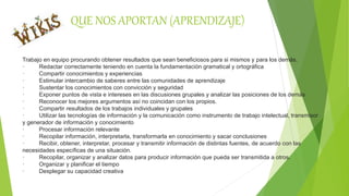 QUE NOS APORTAN (APRENDIZAJE)
Trabajo en equipo procurando obtener resultados que sean beneficiosos para si mismos y para los demás,
· Redactar correctamente teniendo en cuenta la fundamentación gramatical y ortográfica
· Compartir conocimientos y experiencias
· Estimular intercambio de saberes entre las comunidades de aprendizaje
· Sustentar los conocimientos con convicción y seguridad
· Exponer puntos de vista e intereses en las discusiones grupales y analizar las posiciones de los demás
· Reconocer los mejores argumentos así no coincidan con los propios.
· Compartir resultados de los trabajos individuales y grupales
· Utilizar las tecnologías de información y la comunicación como instrumento de trabajo intelectual, transmisor
y generador de información y conocimiento
· Procesar información relevante
· Recopilar información, interpretarla, transformarla en conocimiento y sacar conclusiones
· Recibir, obtener, interpretar, procesar y transmitir información de distintas fuentes, de acuerdo con las
necesidades específicas de una situación.
· Recopilar, organizar y analizar datos para producir información que pueda ser transmitida a otros.
· Organizar y planificar el tiempo
· Desplegar su capacidad creativa
 