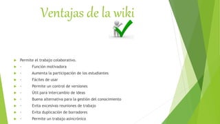 Ventajas de la wiki
 Permite el trabajo colaborativo.
 · Función motivadora
 · Aumenta la participación de los estudiantes
 · Fáciles de usar
 · Permite un control de versiones
 · Útil para intercambio de ideas
 · Buena alternativa para la gestión del conocimiento
 · Evita excesivas reuniones de trabajo
 · Evita duplicación de borradores
 · Permite un trabajo asincrónico
 
