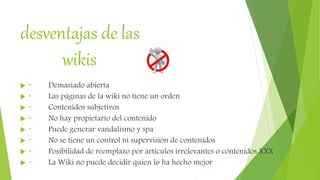 desventajas de las
wikis
 · Demasiado abierta
 · Las páginas de la wiki no tiene un orden
 · Contenidos subjetivos
 · No hay propietario del contenido
 · Puede generar vandalismo y spa
 · No se tiene un control ni supervisión de contenidos
 · Posibilidad de reemplazo por artículos irrelevantes o contenidos XXX
 · La Wiki no puede decidir quien lo ha hecho mejor
 