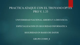 PRACTICAATAQUE CON EL TROYANO OPTIX
PRO V. 1.33
UNIVERSIDAD NACIONALABIERTAY A DISTANCIA
ESPECIALIZACION EN SEGURIDAD INFORMATICA
SEGURIDAD EN BASES DE DATOS
GRUPO 233009_8
 