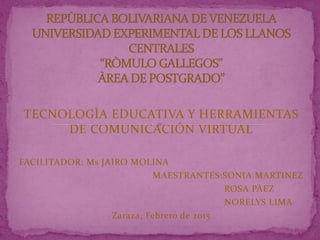 TECNOLOGÌA EDUCATIVA Y HERRAMIENTAS
DE COMUNICACIÓN VIRTUAL
FACILITADOR: Ms JAIRO MOLINA
MAESTRANTES:SONIA MARTINEZ
ROSA PÀEZ
NORELYS LIMA
Zaraza, Febrero de 2015
 