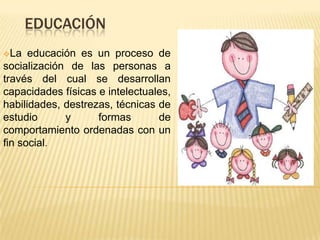 EDUCACIÓN
La   educación es un proceso de
socialización de las personas a
través del cual se desarrollan
capacidades físicas e intelectuales,
habilidades, destrezas, técnicas de
estudio      y      formas       de
comportamiento ordenadas con un
fin social.
 