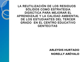 LA REUTILIZACIÓN DE LOS RESIDUOS
SÓLIDOS COMO ESTRATEGIA
DIDÁCTICA PARA MEJORAR EL
APRENDIZAJE Y LA CALIDAD AMBIENTAL
DE LOS ESTUDIANTES DEL TERCER
GRADO EN EL CENTRO EDUCATIVO
GENTECITAS
ARLEYDIS HURTADO
NORELLY ARÉVALO
 