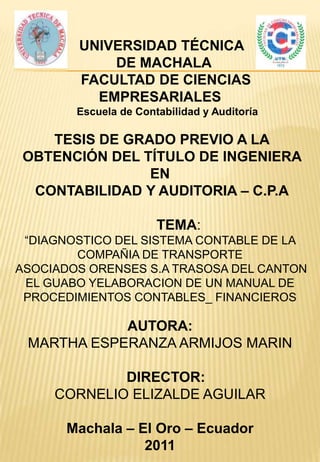 UNIVERSIDAD TÉCNICA
            DE MACHALA
        FACULTAD DE CIENCIAS
          EMPRESARIALES
        Escuela de Contabilidad y Auditoría

   TESIS DE GRADO PREVIO A LA
OBTENCIÓN DEL TÍTULO DE INGENIERA
               EN
 CONTABILIDAD Y AUDITORIA – C.P.A

                       TEMA:
 “DIAGNOSTICO DEL SISTEMA CONTABLE DE LA
        COMPAÑIA DE TRANSPORTE
ASOCIADOS ORENSES S.A TRASOSA DEL CANTON
 EL GUABO YELABORACION DE UN MANUAL DE
 PROCEDIMIENTOS CONTABLES_ FINANCIEROS

            AUTORA:
 MARTHA ESPERANZA ARMIJOS MARIN

             DIRECTOR:
     CORNELIO ELIZALDE AGUILAR

       Machala – El Oro – Ecuador
                  2011
 