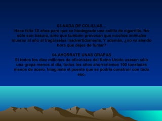 03.NADA DE COLILLAS…
Hace falta 10 años para que se biodegrade una colilla de cigarrillo. No
sólo son basura, sino que también provocan que muchos animales
mueran al año al tragárselas inadvertidamente. Y además, ¿no va siendo
hora que dejes de fumar?
04.AHÓRRATE UNAS GRAPAS
Si todos los diez millones de oficinistas del Reino Unido usasen sólo
una grapa menos al día, todos los años ahorraríamos 100 toneladas
menos de acero. Imagínate el puente que se podría construir con todo
eso.
 