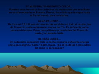 07.MUESTRA TU AUTENTICO COLOR…
Puestos unos tras otros los cartuchos de impresoras que se utilizan
en un año rodearían el Planeta. Pero no hace falta que te vayas hasta
el fin del mundo para reciclarlos.
08.NO ES JUSTO…
De los casi 3,8 trillones de mercancías vendidas en todo el mundo, las
de Comercio Justo representan menos del 1%. Es suficiente como
para entristecerse. Come más plátanos procedentes del Comercio
Justo y no estarás triste.
09. ESAS LUCES…
Un ordenador encendido toda la noche consume suficiente energía
como para imprimir hasta 10.000 copias. ¿Es el fin de las horas extras
tal como lo conocemos?
 