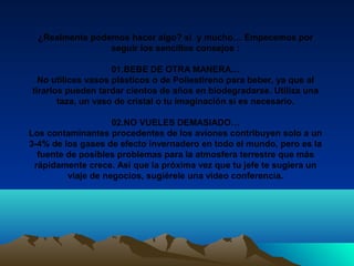 ¿Realmente podemos hacer algo? si y mucho… Empecemos por
seguir los sencillos consejos :
01.BEBE DE OTRA MANERA…
No utilices vasos plásticos o de Poliestireno para beber, ya que al
tirarlos pueden tardar cientos de años en biodegradarse. Utiliza una
taza, un vaso de cristal o tu imaginación si es necesario.
02.NO VUELES DEMASIADO…
Los contaminantes procedentes de los aviones contribuyen solo a un
3-4% de los gases de efecto invernadero en todo el mundo, pero es la
fuente de posibles problemas para la atmosfera terrestre que más
rápidamente crece. Así que la próxima vez que tu jefe te sugiera un
viaje de negocios, sugiérele una video conferencia.
 