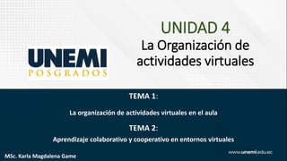 UNIDAD 4
La Organización de
actividades virtuales
TEMA 1:
La organización de actividades virtuales en el aula
TEMA 2:
Aprendizaje colaborativo y cooperativo en entornos virtuales
MSc. Karla Magdalena Game
 