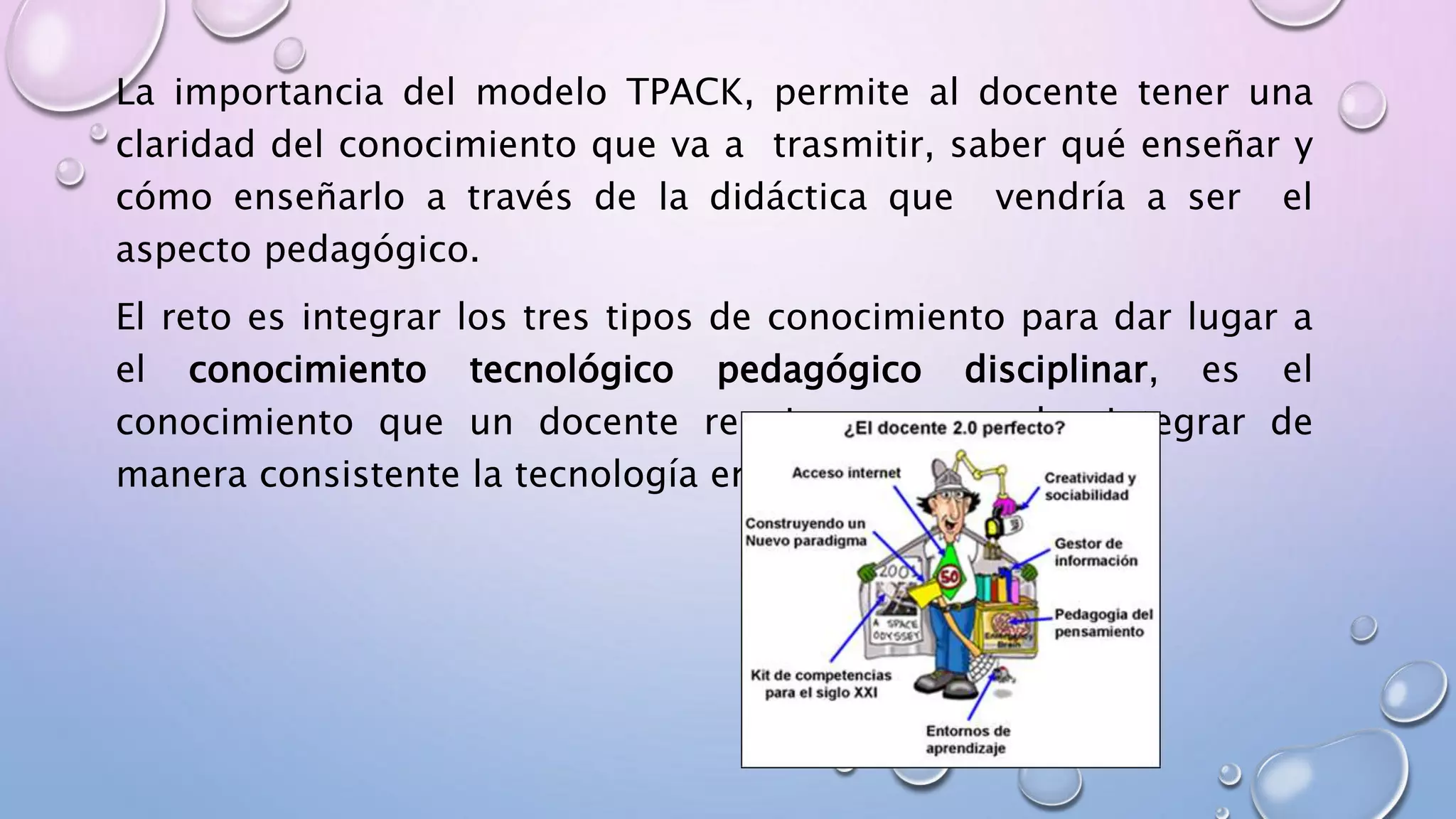 La importancia del modelo TPACK, permite al docente tener una
claridad del conocimiento que va a trasmitir, saber qué enseñar y
cómo enseñarlo a través de la didáctica que vendría a ser el
aspecto pedagógico.
El reto es integrar los tres tipos de conocimiento para dar lugar a
el conocimiento tecnológico pedagógico disciplinar, es el
conocimiento que un docente requiere para poder integrar de
manera consistente la tecnología en la enseñanza.
 