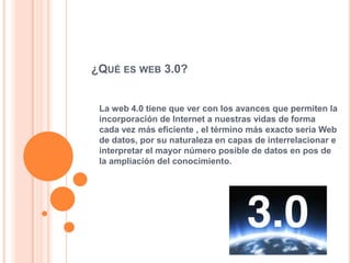 ¿QUÉ ES WEB 3.0?


 La web 4.0 tiene que ver con los avances que permiten la
 incorporación de Internet a nuestras vidas de forma
 cada vez más eficiente , el término más exacto sería Web
 de datos, por su naturaleza en capas de interrelacionar e
 interpretar el mayor número posible de datos en pos de
 la ampliación del conocimiento.
 