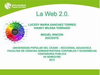 La Web 2.0.
LUCEDY MARIA SANCHEZ TORRES
VIANEY MILENA TORRADO
MIGUEL RINCON
DOCENTE
UNIVERSIDAD POPULAR DEL CESAR – SECCIONAL AGUACHICA
FACULTAD DE CIENCIAS ADMINISTRATIVAS CONTABLES Y ECONOMICAS
CONTADURIA PUBLICA
VII SEMESTRE
2013

 