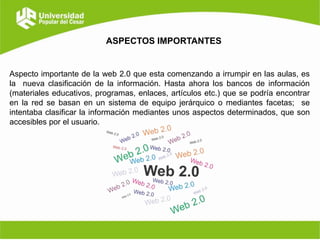 ASPECTOS IMPORTANTES

Aspecto importante de la web 2.0 que esta comenzando a irrumpir en las aulas, es
la nueva clasificación de la información. Hasta ahora los bancos de información
(materiales educativos, programas, enlaces, artículos etc.) que se podría encontrar
en la red se basan en un sistema de equipo jerárquico o mediantes facetas; se
intentaba clasificar la información mediantes unos aspectos determinados, que son
accesibles por el usuario.

 