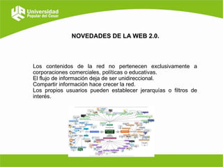 NOVEDADES DE LA WEB 2.0.

Los contenidos de la red no pertenecen exclusivamente a
corporaciones comerciales, políticas o educativas.
El flujo de información deja de ser unidireccional.
Compartir información hace crecer la red.
Los propios usuarios pueden establecer jerarquías o filtros de
interés.

 
