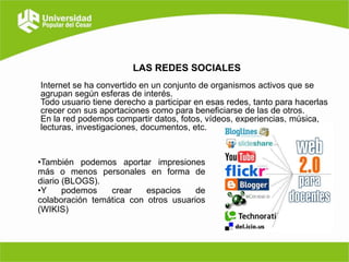 LAS REDES SOCIALES
Internet se ha convertido en un conjunto de organismos activos que se
agrupan según esferas de interés.
Todo usuario tiene derecho a participar en esas redes, tanto para hacerlas
crecer con sus aportaciones como para beneficiarse de las de otros.
En la red podemos compartir datos, fotos, vídeos, experiencias, música,
lecturas, investigaciones, documentos, etc.

•También podemos aportar impresiones
más o menos personales en forma de
diario (BLOGS).
•Y
podemos
crear
espacios
de
colaboración temática con otros usuarios
(WIKIS)

 