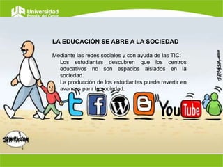 LA EDUCACIÓN SE ABRE A LA SOCIEDAD
Mediante las redes sociales y con ayuda de las TIC:
Los estudiantes descubren que los centros
educativos no son espacios aislados en la
sociedad.
La producción de los estudiantes puede revertir en
avances para la sociedad.

 