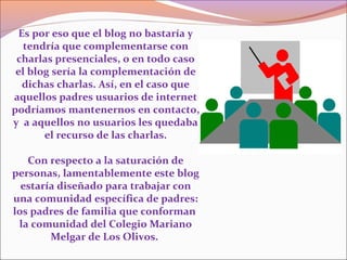 Es por eso que el blog no bastaría y
tendría que complementarse con
charlas presenciales, o en todo caso
el blog sería la complementación de
dichas charlas. Así, en el caso que
aquellos padres usuarios de internet
podríamos mantenernos en contacto,
y a aquellos no usuarios les quedaba
el recurso de las charlas.
Con respecto a la saturación de
personas, lamentablemente este blog
estaría diseñado para trabajar con
una comunidad específica de padres:
los padres de familia que conforman
la comunidad del Colegio Mariano
Melgar de Los Olivos.
 