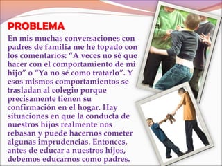 PROBLEMA
En mis muchas conversaciones con
padres de familia me he topado con
los comentarios: “A veces no sé que
hacer con el comportamiento de mi
hijo” o “Ya no sé como tratarlo”. Y
esos mismos comportamientos se
trasladan al colegio porque
precisamente tienen su
confirmación en el hogar. Hay
situaciones en que la conducta de
nuestros hijos realmente nos
rebasan y puede hacernos cometer
algunas imprudencias. Entonces,
antes de educar a nuestros hijos,
debemos educarnos como padres.
 