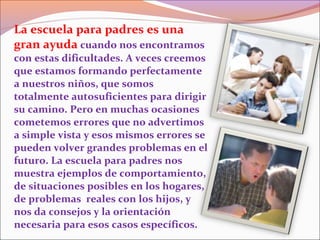 La escuela para padres es una
gran ayuda cuando nos encontramos
con estas dificultades. A veces creemos
que estamos formando perfectamente
a nuestros niños, que somos
totalmente autosuficientes para dirigir
su camino. Pero en muchas ocasiones
cometemos errores que no advertimos
a simple vista y esos mismos errores se
pueden volver grandes problemas en el
futuro. La escuela para padres nos
muestra ejemplos de comportamiento,
de situaciones posibles en los hogares,
de problemas reales con los hijos, y
nos da consejos y la orientación
necesaria para esos casos específicos.
 