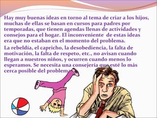 Hay muy buenas ideas en torno al tema de criar a los hijos,
muchas de ellas se basan en cursos para padres por
temporadas, que tienen agendas llenas de actividades y
consejos para el hogar. El inconveniente de estas ideas
era que no estaban en el momento del problema.
La rebeldía, el capricho, la desobediencia, la falta de
motivación, la falta de respeto, etc., no avisan cuando
llegan a nuestros niños, y ocurren cuando menos lo
esperamos. Se necesita una consejería que esté lo más
cerca posible del problema.
 