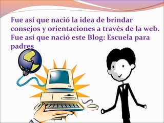 Fue así que nació la idea de brindar
consejos y orientaciones a través de la web.
Fue así que nació este Blog: Escuela para
padres
 